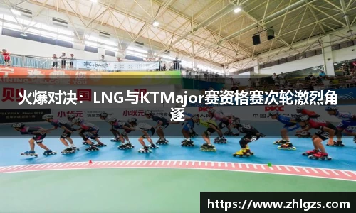 火爆对决：LNG与KTMajor赛资格赛次轮激烈角逐